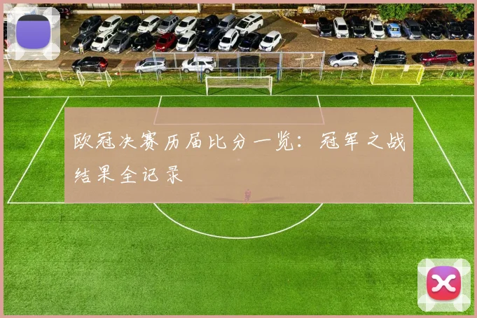 欧冠决赛历届比分一览：冠军之战结果全记录