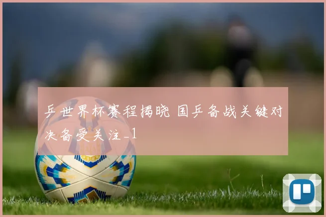 乒世界杯赛程揭晓 国乒备战关键对决备受关注_1