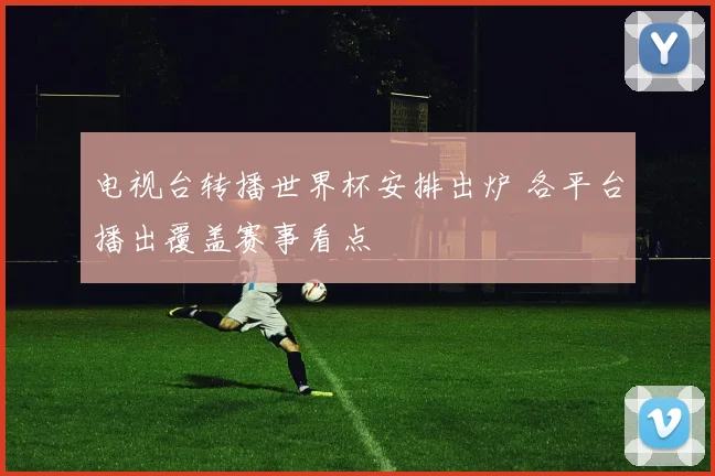 电视台转播世界杯安排出炉 各平台播出覆盖赛事看点