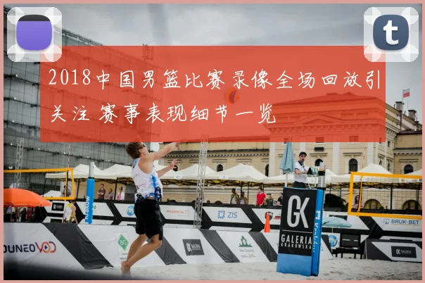 2018中国男篮比赛录像全场回放引关注 赛事表现细节一览