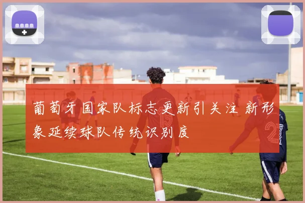葡萄牙国家队标志更新引关注 新形象延续球队传统识别度
