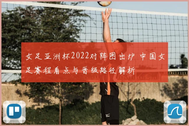 女足亚洲杯2022对阵图出炉 中国女足赛程看点与晋级路径解析