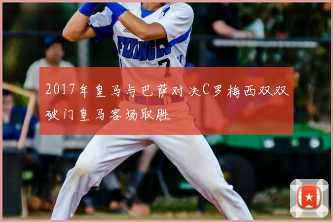 2017年皇马与巴萨对决C罗梅西双双破门皇马客场取胜