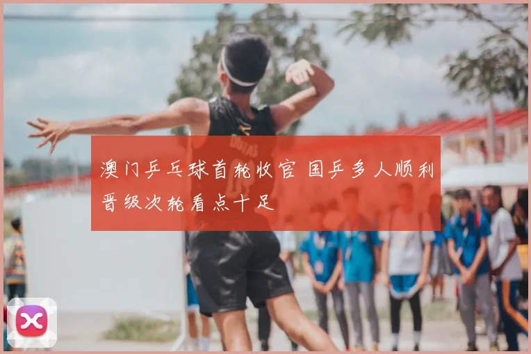 澳门乒乓球首轮收官 国乒多人顺利晋级次轮看点十足
