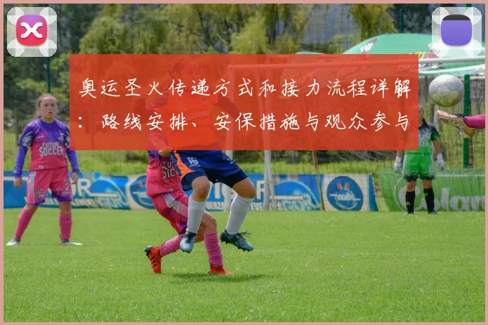 奥运圣火传递方式和接力流程详解:路线安排、安保措施与观众参与看点