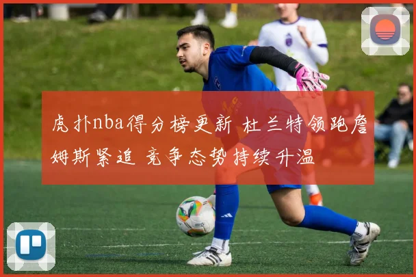 虎扑nba得分榜更新 杜兰特领跑詹姆斯紧追 竞争态势持续升温