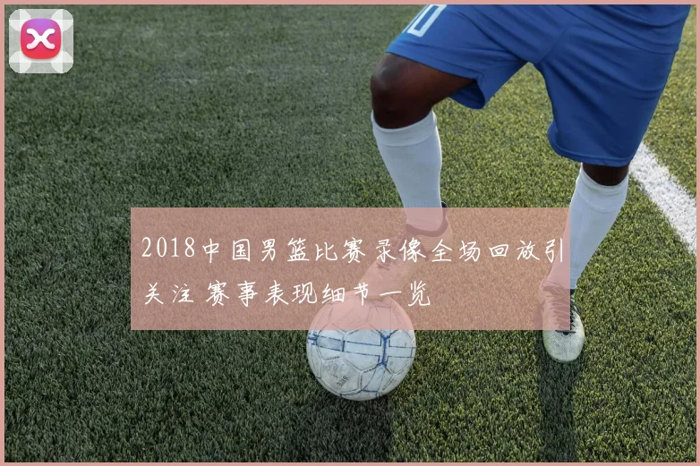 2018中国男篮比赛录像全场回放引关注 赛事表现细节一览