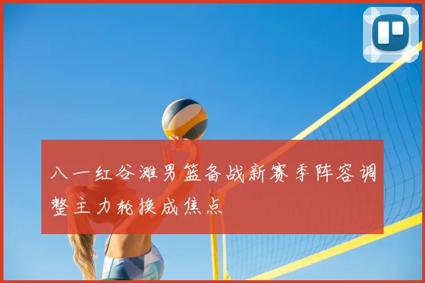 八一红谷滩男篮备战新赛季阵容调整主力轮换成焦点