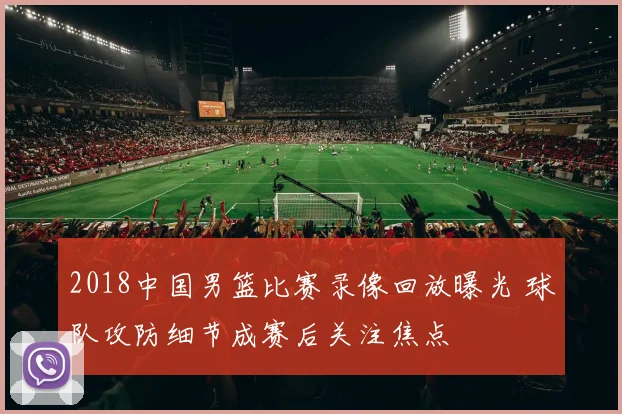 2018中国男篮比赛录像回放曝光 球队攻防细节成赛后关注焦点