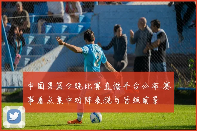 中国男篮今晚比赛直播平台公布 赛事看点集中对阵表现与晋级前景