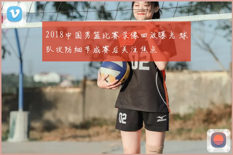 2018中国男篮比赛录像回放曝光 球队攻防细节成赛后关注焦点