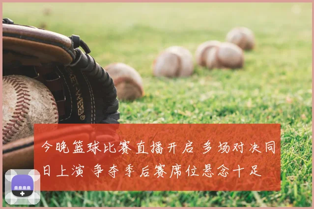 今晚篮球比赛直播开启 多场对决同日上演 争夺季后赛席位悬念十足