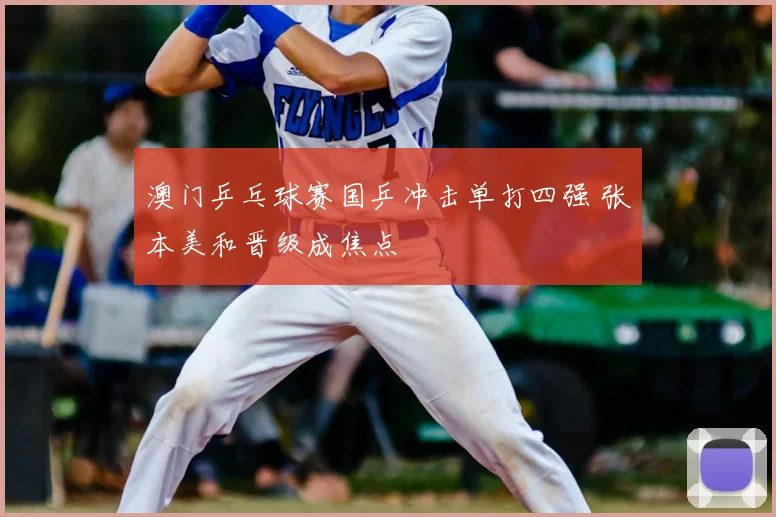 澳门乒乓球赛国乒冲击单打四强 张本美和晋级成焦点