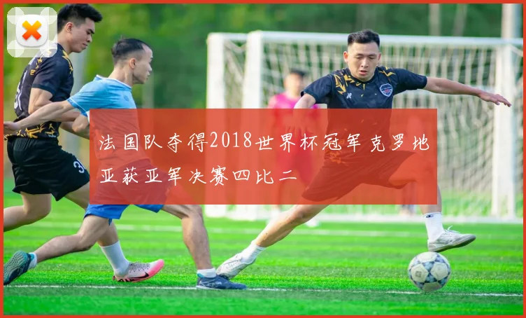 法国队夺得2018世界杯冠军克罗地亚获亚军决赛四比二