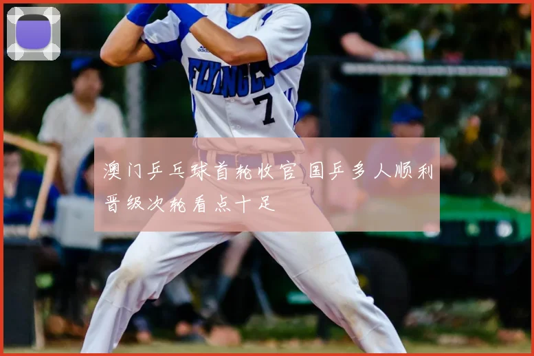 澳门乒乓球首轮收官 国乒多人顺利晋级次轮看点十足