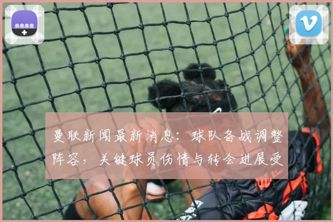 曼联新闻最新消息：球队备战调整阵容，关键球员伤情与转会进展受关注