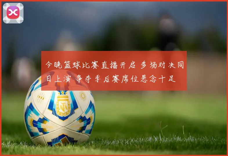 今晚篮球比赛直播开启 多场对决同日上演 争夺季后赛席位悬念十足