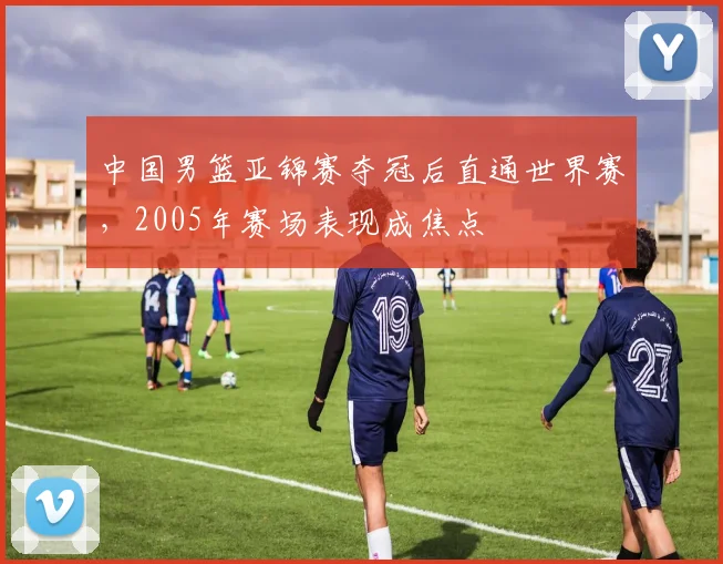 中国男篮亚锦赛夺冠后直通世界赛,2005年赛场表现成焦点