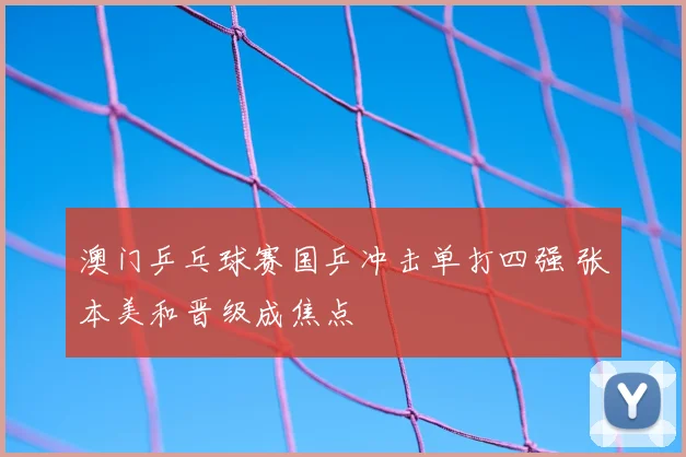 澳门乒乓球赛国乒冲击单打四强 张本美和晋级成焦点