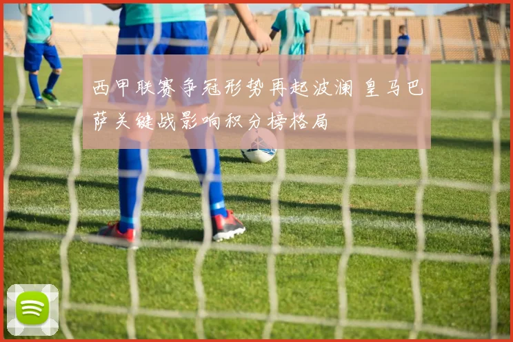 西甲联赛争冠形势再起波澜 皇马巴萨关键战影响积分榜格局