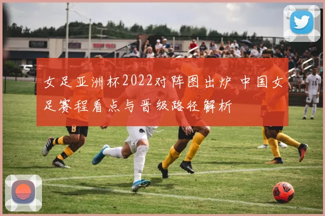 女足亚洲杯2022对阵图出炉 中国女足赛程看点与晋级路径解析