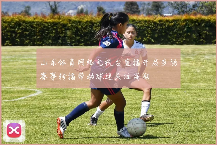 山东体育网络电视台直播开启多场赛事转播带动球迷关注高潮