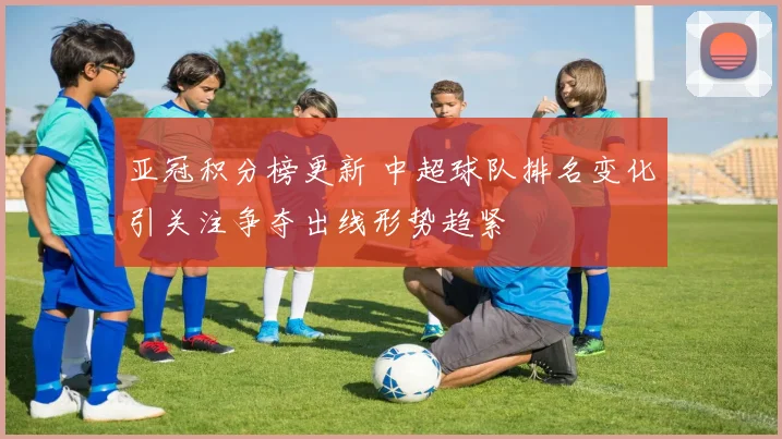 亚冠积分榜更新 中超球队排名变化引关注争夺出线形势趋紧
