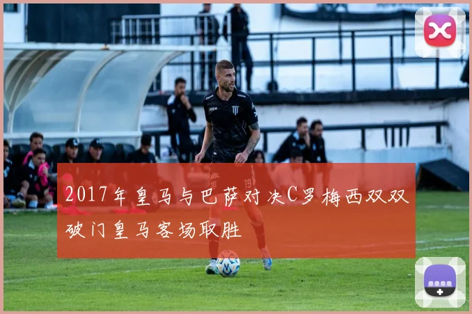 2017年皇马与巴萨对决C罗梅西双双破门皇马客场取胜