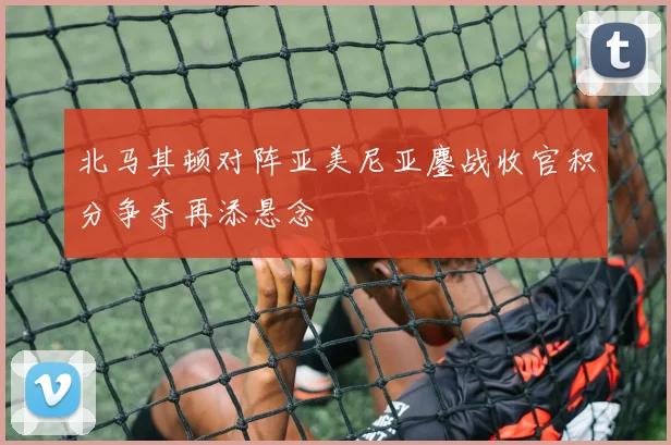 北马其顿对阵亚美尼亚鏖战收官积分争夺再添悬念