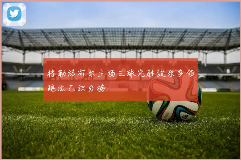 格勒诺布尔主场三球完胜波尔多领跑法乙积分榜