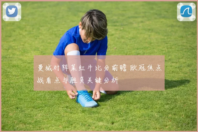 曼城对阵莱红牛比分前瞻 欧冠焦点战看点与胜负关键分析