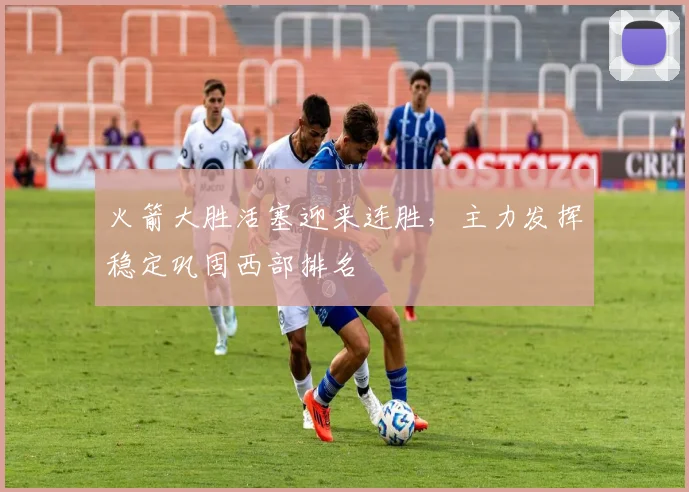 火箭大胜活塞迎来连胜，主力发挥稳定巩固西部排名