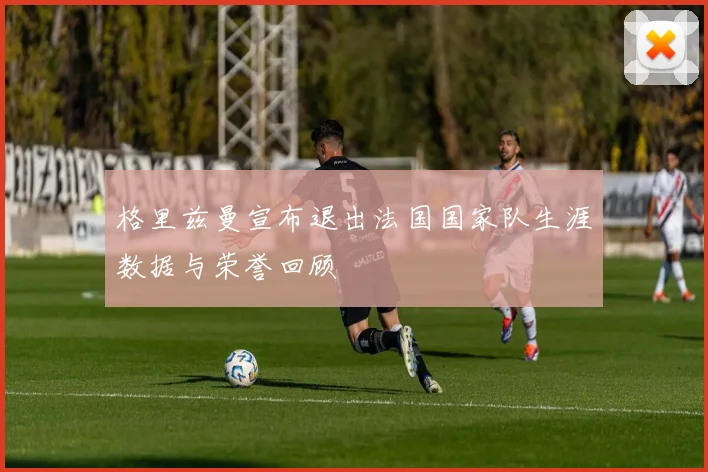 格里兹曼宣布退出法国国家队生涯数据与荣誉回顾