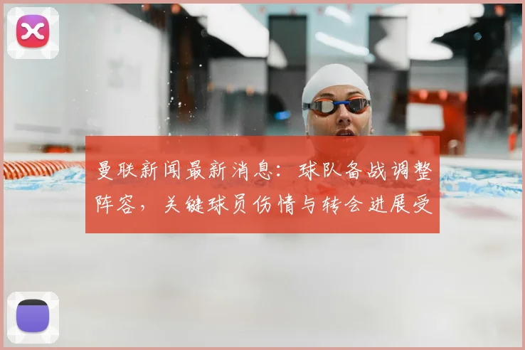 曼联新闻最新消息：球队备战调整阵容，关键球员伤情与转会进展受关注